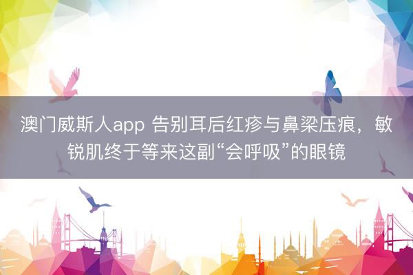 澳门威斯人app 告别耳后红疹与鼻梁压痕，敏锐肌终于等来这副“会呼吸”的眼镜