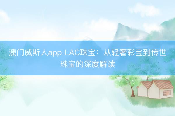 澳门威斯人app LAC珠宝：从轻奢彩宝到传世珠宝的深度解读