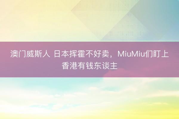 澳门威斯人 日本挥霍不好卖,MiuMiu们盯上香港有钱东谈主