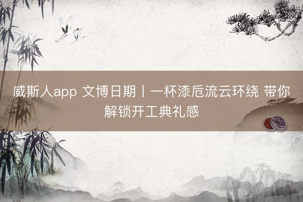 威斯人app 文博日期丨一杯漆卮流云环绕 带你解锁开工典礼感