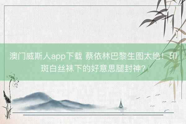 澳门威斯人app下载 蔡依林巴黎生图太绝！印斑白丝袜下的好意思腿封神?