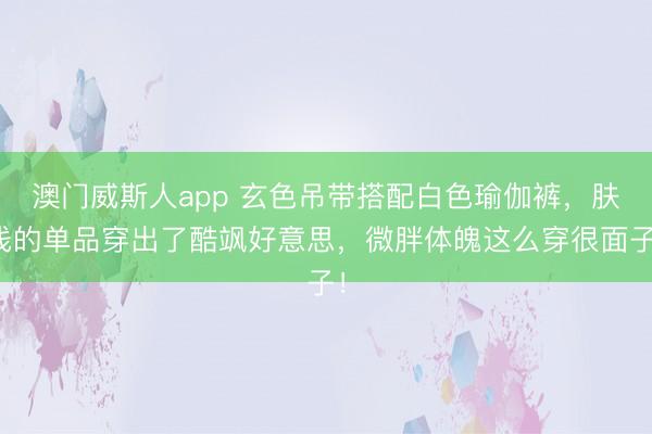澳门威斯人app 玄色吊带搭配白色瑜伽裤,肤浅的单品穿出了酷飒好意思,微胖体魄这么穿很面子!