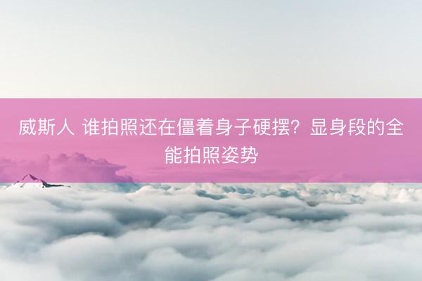 威斯人 谁拍照还在僵着身子硬摆？显身段的全能拍照姿势