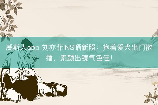 威斯人app 刘亦菲INS晒新照：抱着爱犬出门散播，素颜出镜气色佳！