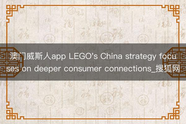 澳门威斯人app LEGO's China strategy focuses on deeper consumer connections_搜狐网