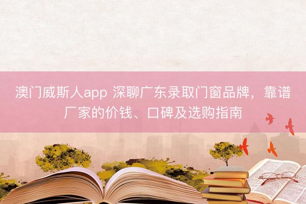 澳门威斯人app 深聊广东录取门窗品牌，靠谱厂家的价钱、口碑及选购指南
