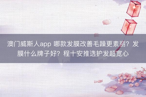澳门威斯人app 哪款发膜改善毛躁更素丽？发膜什么牌子好？程十安推选护发超宽心