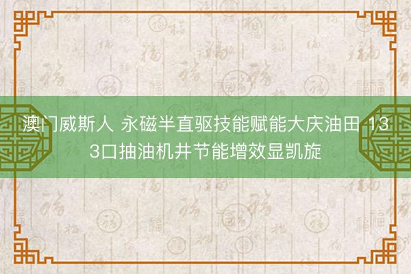 澳门威斯人 永磁半直驱技能赋能大庆油田 133口抽油机井节能增效显凯旋