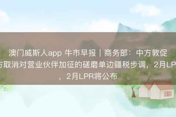 澳门威斯人app 牛市早报｜商务部：中方敦促好意思方取消对营业伙伴加征的磋磨单边疆税步调，2月LPR将公布