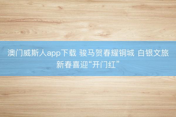 澳门威斯人app下载 骏马贺春耀铜城 白银文旅新春喜迎“开门红”