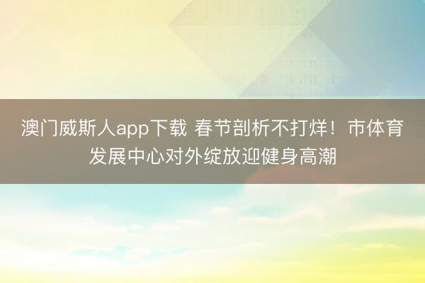 澳门威斯人app下载 春节剖析不打烊！市体育发展中心对外绽放迎健身高潮
