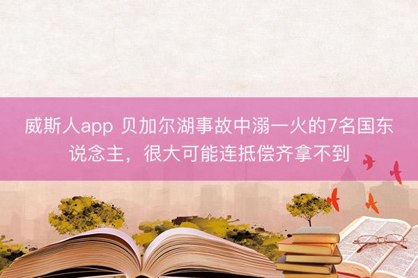 威斯人app 贝加尔湖事故中溺一火的7名国东说念主，很大可能连抵偿齐拿不到