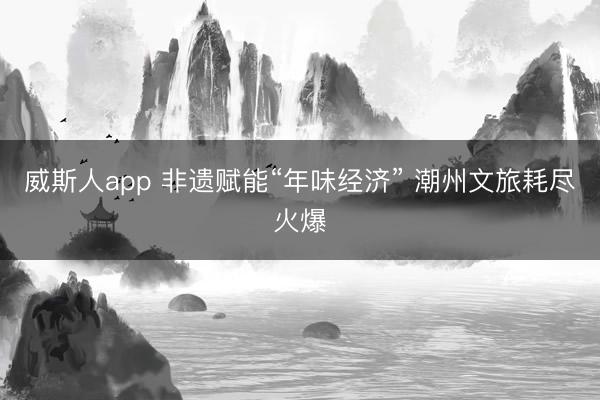 威斯人app 非遗赋能“年味经济” 潮州文旅耗尽火爆