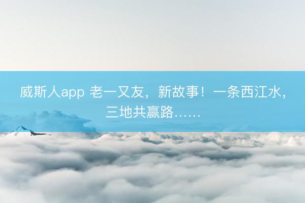 威斯人app 老一又友，新故事！一条西江水，三地共赢路……