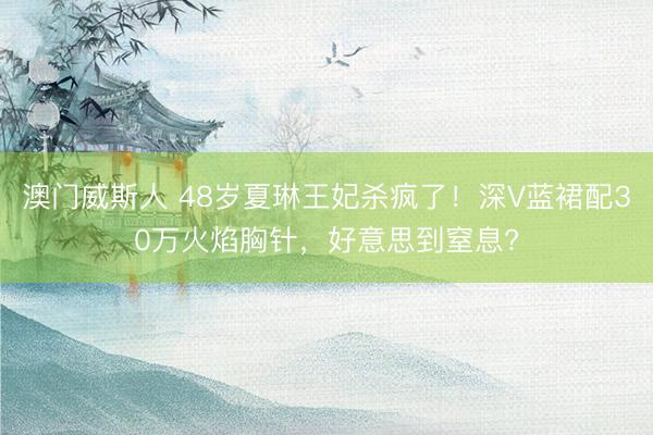 澳门威斯人 48岁夏琳王妃杀疯了！深V蓝裙配30万火焰胸针，好意思到窒息?
