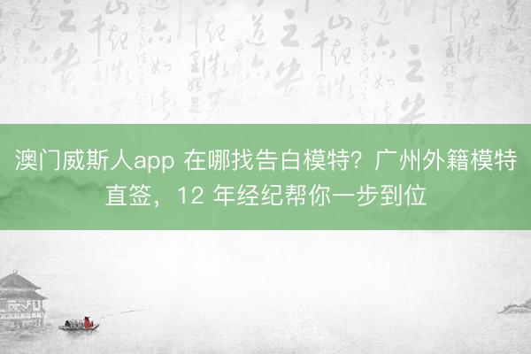 澳门威斯人app 在哪找告白模特？广州外籍模特直签，12 年经纪帮你一步到位