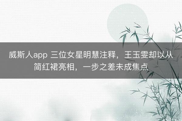 威斯人app 三位女星明慧注释，王玉雯却以从简红裙亮相，一步之差未成焦点