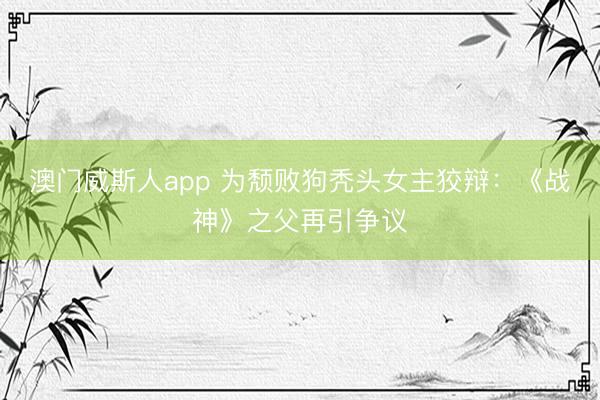 澳门威斯人app 为颓败狗秃头女主狡辩：《战神》之父再引争议