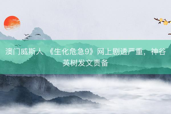 澳门威斯人 《生化危急9》网上剧透严重，神谷英树发文责备