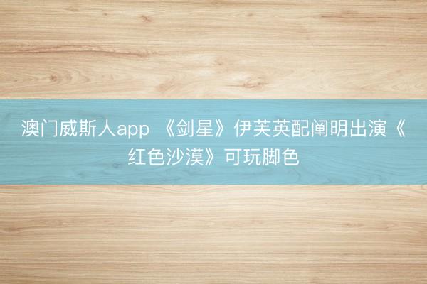 澳门威斯人app 《剑星》伊芙英配阐明出演《红色沙漠》可玩脚色