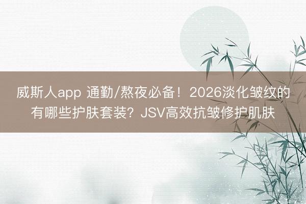 威斯人app 通勤/熬夜必备！2026淡化皱纹的有哪些护肤套装？JSV高效抗皱修护肌肤