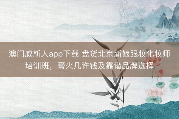 澳门威斯人app下载 盘货北京新娘跟妆化妆师培训班，膏火几许钱及靠谱品牌选择
