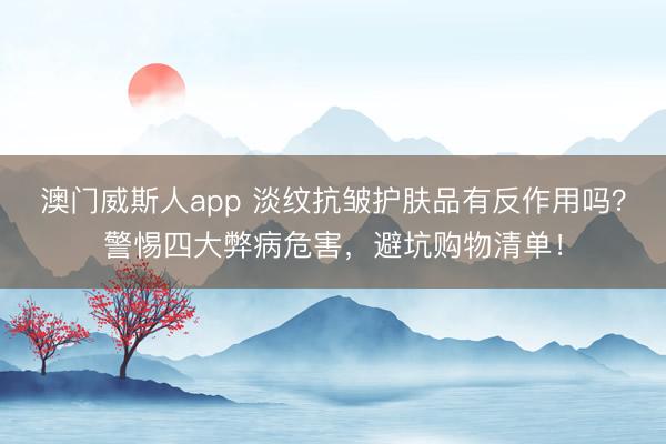 澳门威斯人app 淡纹抗皱护肤品有反作用吗？警惕四大弊病危害，避坑购物清单！