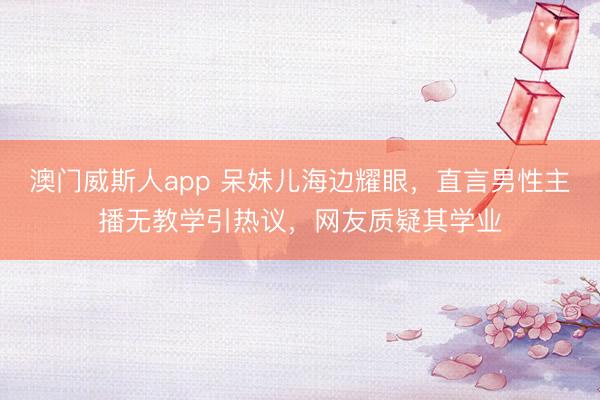 澳门威斯人app 呆妹儿海边耀眼，直言男性主播无教学引热议，网友质疑其学业