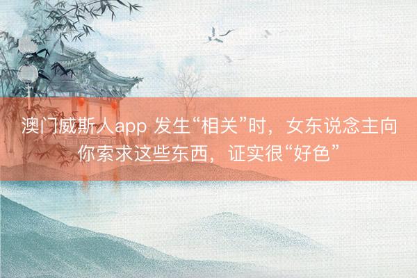 澳门威斯人app 发生“相关”时，女东说念主向你索求这些东西，证实很“好色”