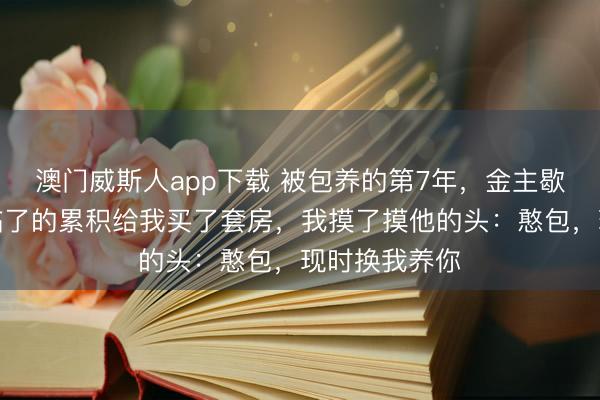 澳门威斯人app下载 被包养的第7年，金主歇业了，他用临了的累积给我买了套房，我摸了摸他的头：憨包，现时换我养你