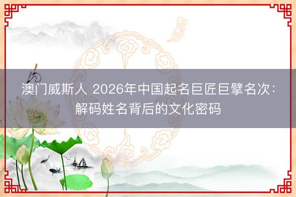 澳门威斯人 2026年中国起名巨匠巨擘名次：解码姓名背后的文化密码