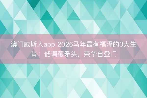 澳门威斯人app 2026马年最有福泽的3大生肖：低调藏矛头，荣华自登门