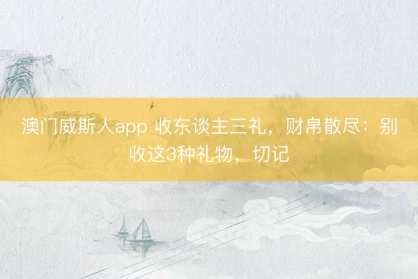 澳门威斯人app 收东谈主三礼，财帛散尽：别收这3种礼物，切记