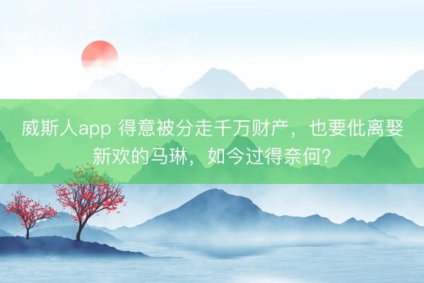 威斯人app 得意被分走千万财产，也要仳离娶新欢的马琳，如今过得奈何？