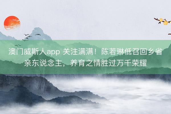 澳门威斯人app 关注满满!陈若琳低召回乡省亲东说念主,养育之情胜过万千荣耀