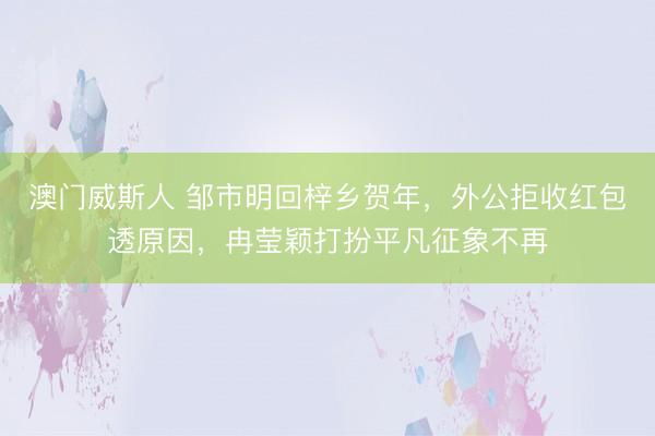 澳门威斯人 邹市明回梓乡贺年，外公拒收红包透原因，冉莹颖打扮平凡征象不再