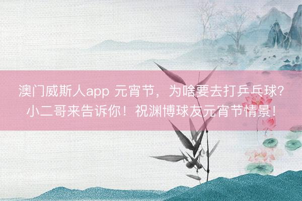 澳门威斯人app 元宵节，为啥要去打乒乓球？小二哥来告诉你！祝渊博球友元宵节情景！