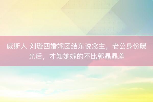 威斯人 刘璇四婚嫁团结东说念主,老公身份曝光后,才知她嫁的不比郭晶晶差