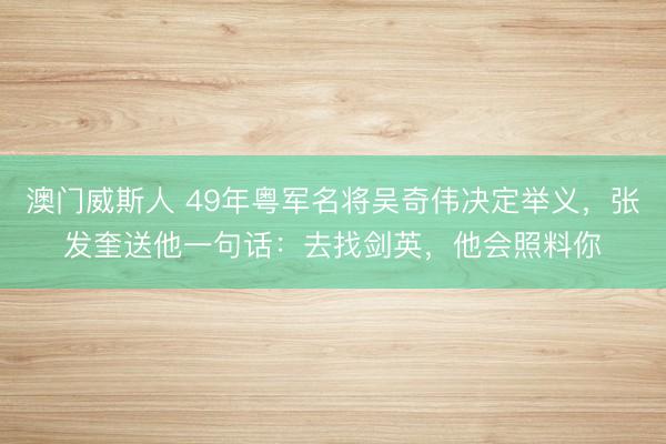 澳门威斯人 49年粤军名将吴奇伟决定举义，张发奎送他一句话：去找剑英，他会照料你