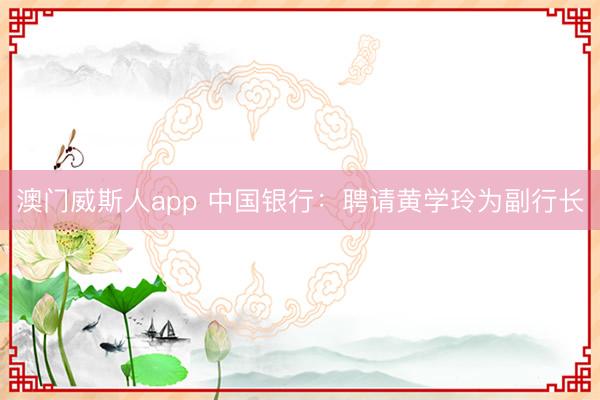 澳门威斯人app 中国银行：聘请黄学玲为副行长