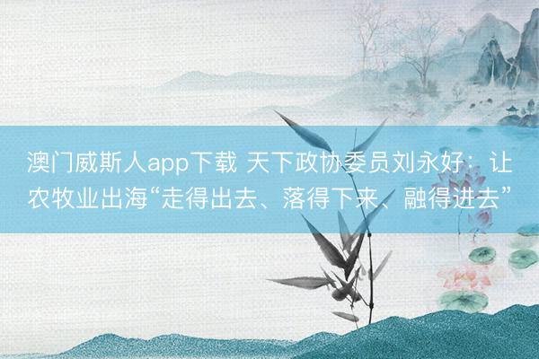 澳门威斯人app下载 天下政协委员刘永好：让农牧业出海“走得出去、落得下来、融得进去”