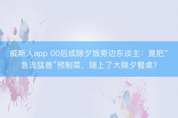 威斯人app 00后成除夕饭旁边东谈主：竟把“急流猛兽”预制菜，端上了大除夕餐桌？