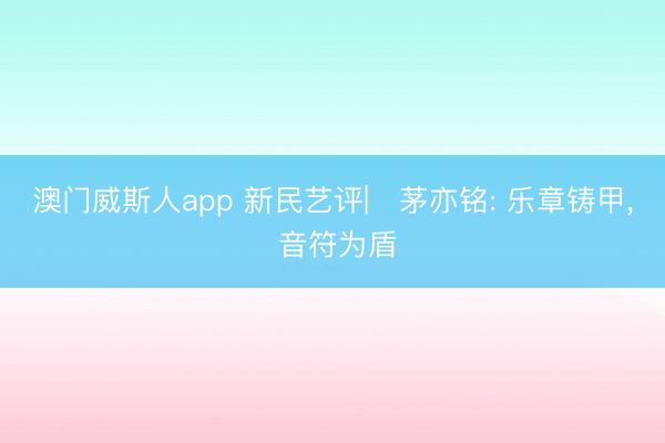 澳门威斯人app 新民艺评|‌茅亦铭: 乐章铸甲， 音符为盾